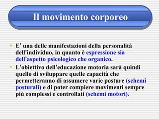 Il movimento corporeo
• E’ una delle manifestazioni della personalità
dell’individuo, in quanto è espressione sia
dell’aspetto psicologico che organico.
• L’obiettivo dell’educazione motoria sarà quindi
quello di sviluppare quelle capacità che
permetteranno di assumere varie posture (schemi
posturali) e di poter compiere movimenti sempre
più complessi e controllati (schemi motori).
 