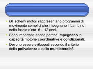 • Gli schemi motori rappresentano programmi di
movimento semplici che impegnano il bambino
nella fascia d’età 6 – 12 anni.
• Sono importanti anche perché impegnano le
capacità motorie coordinative e condizionali.
• Devono essere sviluppati secondo il criterio
della polivalenza e della multilateralità.
 