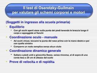 Il test di Oseretzky-Guilmain
per valutare gli schemi corporei e motori
(Soggetti in ingresso alla scuola primaria)
• Equilibrio
 Con gli occhi aperti stare sulla punta dei piedi tenendo le braccia lungo il
corpo e appoggiate ai fianchi
• Coordinazione oculo - manuale
 Ad occhi chiusi, toccarsi la punta del naso prima con la mano destra e poi
con quella sinistra
 Comporre un nodo semplice senza alcun aiuto
• Coordinazione dinamica generale
 Saltare a piedi uniti e ginocchia flesse, senza rincorsa, al di sopra di una
corda tesa a 20 cm di altezza dal suolo
• Prove di velocità e di rapidità
 