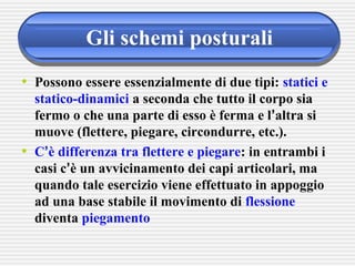 Gli schemi posturali
• Possono essere essenzialmente di due tipi: statici e
statico-dinamici a seconda che tutto il corpo sia
fermo o che una parte di esso è ferma e l’altra si
muove (flettere, piegare, circondurre, etc.).
• C’è differenza tra flettere e piegare: in entrambi i
casi c’è un avvicinamento dei capi articolari, ma
quando tale esercizio viene effettuato in appoggio
ad una base stabile il movimento di flessione
diventa piegamento
 