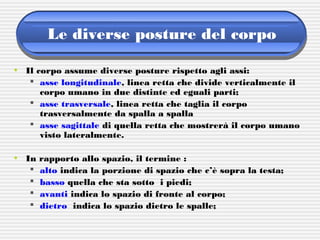 Le diverse posture del corpo
• Il corpo assume diverse posture rispetto agli assi:
 asse longitudinale, linea retta che divide verticalmente il
corpo umano in due distinte ed eguali parti;
 asse trasversale, linea retta che taglia il corpo
trasversalmente da spalla a spalla
 asse sagittale di quella retta che mostrerà il corpo umano
visto lateralmente.
• In rapporto allo spazio, il termine :
 alto indica la porzione di spazio che c’è sopra la testa;
 basso quella che sta sotto i piedi;
 avanti indica lo spazio di fronte al corpo;
 dietro indica lo spazio dietro le spalle;
 