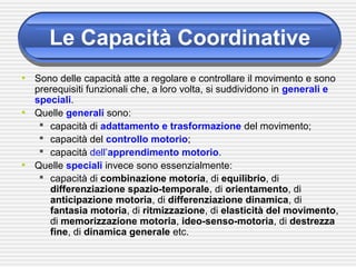 Le Capacità Coordinative
• Sono delle capacità atte a regolare e controllare il movimento e sono
prerequisiti funzionali che, a loro volta, si suddividono in generali e
speciali.
• Quelle generali sono:
 capacità di adattamento e trasformazione del movimento;
 capacità del controllo motorio;
 capacità dell’apprendimento motorio.
• Quelle speciali invece sono essenzialmente:
 capacità di combinazione motoria, di equilibrio, di
differenziazione spazio-temporale, di orientamento, di
anticipazione motoria, di differenziazione dinamica, di
fantasia motoria, di ritmizzazione, di elasticità del movimento,
di memorizzazione motoria, ideo-senso-motoria, di destrezza
fine, di dinamica generale etc.
 