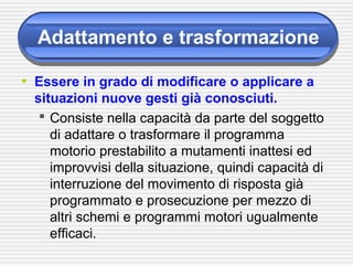 Adattamento e trasformazione
• Essere in grado di modificare o applicare a
situazioni nuove gesti già conosciuti.
 Consiste nella capacità da parte del soggetto
di adattare o trasformare il programma
motorio prestabilito a mutamenti inattesi ed
improvvisi della situazione, quindi capacità di
interruzione del movimento di risposta già
programmato e prosecuzione per mezzo di
altri schemi e programmi motori ugualmente
efficaci.
 