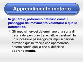 Apprendimento motorio
• In generale, potremmo definirlo come il
passaggio dal movimento volontario a quello
automatico.
 Gli impulsi nervosi determinano una sorta di
traccia del percorso tra le cellule cerebrali. In
un successivo passaggio gli impulsi nervosi
ritrovano quella traccia che ripercorrono
determinando quello che si definisce
apprendimento.
 