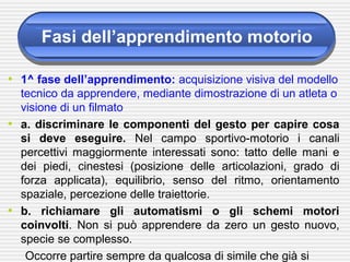 Fasi dell’apprendimento motorio
• 1^ fase dell’apprendimento: acquisizione visiva del modello
tecnico da apprendere, mediante dimostrazione di un atleta o
visione di un filmato
• a. discriminare le componenti del gesto per capire cosa
si deve eseguire. Nel campo sportivo-motorio i canali
percettivi maggiormente interessati sono: tatto delle mani e
dei piedi, cinestesi (posizione delle articolazioni, grado di
forza applicata), equilibrio, senso del ritmo, orientamento
spaziale, percezione delle traiettorie.
• b. richiamare gli automatismi o gli schemi motori
coinvolti. Non si può apprendere da zero un gesto nuovo,
specie se complesso.
Occorre partire sempre da qualcosa di simile che già si
 