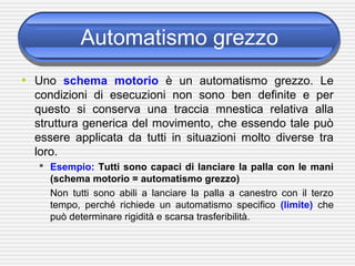Automatismo grezzo
• Uno schema motorio è un automatismo grezzo. Le
condizioni di esecuzioni non sono ben definite e per
questo si conserva una traccia mnestica relativa alla
struttura generica del movimento, che essendo tale può
essere applicata da tutti in situazioni molto diverse tra
loro.
 Esempio: Tutti sono capaci di lanciare la palla con le mani
(schema motorio = automatismo grezzo)
Non tutti sono abili a lanciare la palla a canestro con il terzo
tempo, perché richiede un automatismo specifico (limite) che
può determinare rigidità e scarsa trasferibilità.
 