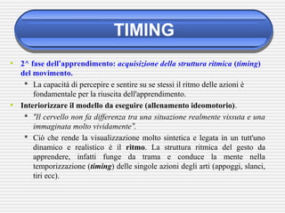 TIMING
• 2^ fase dell’apprendimento: acquisizione della struttura ritmica (timing)
del movimento.
 La capacità di percepire e sentire su se stessi il ritmo delle azioni è
fondamentale per la riuscita dell'apprendimento.
• Interiorizzare il modello da eseguire (allenamento ideomotorio).
 “Il cervello non fa differenza tra una situazione realmente vissuta e una
immaginata molto vividamente”.
 Ciò che rende la visualizzazione molto sintetica e legata in un tutt'uno
dinamico e realistico è il ritmo. La struttura ritmica del gesto da
apprendere, infatti funge da trama e conduce la mente nella
temporizzazione (timing) delle singole azioni degli arti (appoggi, slanci,
tiri ecc).
 