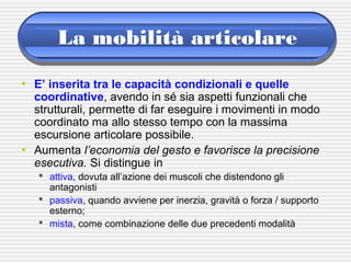 La mobilità articolare
• E’ inserita tra le capacità condizionali e quelle
coordinative, avendo in sé sia aspetti funzionali che
strutturali, permette di far eseguire i movimenti in modo
coordinato ma allo stesso tempo con la massima
escursione articolare possibile.
• Aumenta l’economia del gesto e favorisce la precisione
esecutiva. Si distingue in
 attiva, dovuta all’azione dei muscoli che distendono gli
antagonisti
 passiva, quando avviene per inerzia, gravità o forza / supporto
esterno;
 mista, come combinazione delle due precedenti modalità
 
