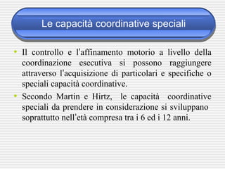 Le capacità coordinative speciali
• Il controllo e l’affinamento motorio a livello della
coordinazione esecutiva si possono raggiungere
attraverso l’acquisizione di particolari e specifiche o
speciali capacità coordinative.
• Secondo Martin e Hirtz, le capacità coordinative
speciali da prendere in considerazione si sviluppano
soprattutto nell’età compresa tra i 6 ed i 12 anni.
 