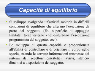 Capacità di equilibrio
• Si sviluppa svolgendo un’attività motoria in difficili
condizioni di equilibrio che alterano l’esecuzione da
parte del soggetto. (Es. superficie di appoggio
limitata, forze esterne che disturbano l’esecuzione
programmata del soggetto, ecc.).
• Lo sviluppo di questa capacità è proporzionata
all’abilità di controllare e di orientare il corpo nello
spazio, traendo le corrette informazioni trasmesse dai
sistemi dei recettori cinestetici, visivi, statico-
dinamici a disposizione del soggetto.
 