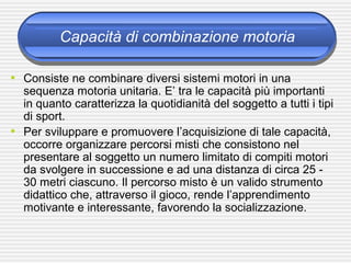 Capacità di combinazione motoria
• Consiste ne combinare diversi sistemi motori in una
sequenza motoria unitaria. E’ tra le capacità più importanti
in quanto caratterizza la quotidianità del soggetto a tutti i tipi
di sport.
• Per sviluppare e promuovere l’acquisizione di tale capacità,
occorre organizzare percorsi misti che consistono nel
presentare al soggetto un numero limitato di compiti motori
da svolgere in successione e ad una distanza di circa 25 -
30 metri ciascuno. Il percorso misto è un valido strumento
didattico che, attraverso il gioco, rende l’apprendimento
motivante e interessante, favorendo la socializzazione.
 