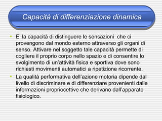 Capacità di differenziazione dinamica
• E’ la capacità di distinguere le sensazioni che ci
provengono dal mondo esterno attraverso gli organi di
senso. Attivare nel soggetto tale capacità permette di
cogliere il proprio corpo nello spazio e di consentire lo
svolgimento di un’attività fisica e sportiva dove sono
richiesti movimenti automatici a ripetizione ricorrente.
• La qualità performativa dell’azione motoria dipende dal
livello di discriminare e di differenziare provenienti dalle
informazioni propriocettive che derivano dall’apparato
fisiologico.
 