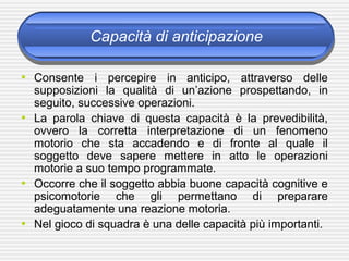 Capacità di anticipazione
• Consente i percepire in anticipo, attraverso delle
supposizioni la qualità di un’azione prospettando, in
seguito, successive operazioni.
• La parola chiave di questa capacità è la prevedibilità,
ovvero la corretta interpretazione di un fenomeno
motorio che sta accadendo e di fronte al quale il
soggetto deve sapere mettere in atto le operazioni
motorie a suo tempo programmate.
• Occorre che il soggetto abbia buone capacità cognitive e
psicomotorie che gli permettano di preparare
adeguatamente una reazione motoria.
• Nel gioco di squadra è una delle capacità più importanti.
 