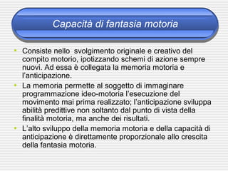 Capacità di fantasia motoria
• Consiste nello svolgimento originale e creativo del
compito motorio, ipotizzando schemi di azione sempre
nuovi. Ad essa è collegata la memoria motoria e
l’anticipazione.
• La memoria permette al soggetto di immaginare
programmazione ideo-motoria l’esecuzione del
movimento mai prima realizzato; l’anticipazione sviluppa
abilità predittive non soltanto dal punto di vista della
finalità motoria, ma anche dei risultati.
• L’alto sviluppo della memoria motoria e della capacità di
anticipazione è direttamente proporzionale allo crescita
della fantasia motoria.
 