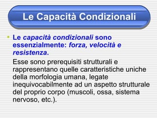 Le Capacità Condizionali
• Le capacità condizionali sono
essenzialmente: forza, velocità e
resistenza.
Esse sono prerequisiti strutturali e
rappresentano quelle caratteristiche uniche
della morfologia umana, legate
inequivocabilmente ad un aspetto strutturale
del proprio corpo (muscoli, ossa, sistema
nervoso, etc.).
 
