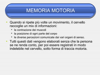 MEMORIA MOTORIA
• Quando si ripete più volte un movimento, il cervello
raccoglie un mix di informazioni:
 la contrazione dei muscoli
 la posizione di ogni parte del corpo
 le diverse percezioni comunicate dai vari organi di senso.
• Tutti questi dati vengono elaborati senza che la persona
se ne renda conto, per poi essere registrati in modo
indelebile nel cervello, sotto forma di traccia motoria.
 