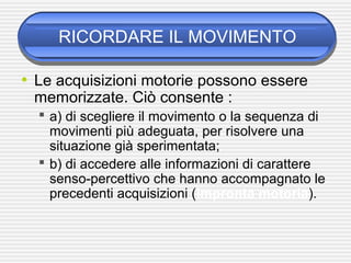 RICORDARE IL MOVIMENTO
• Le acquisizioni motorie possono essere
memorizzate. Ciò consente :
 a) di scegliere il movimento o la sequenza di
movimenti più adeguata, per risolvere una
situazione già sperimentata;
 b) di accedere alle informazioni di carattere
senso-percettivo che hanno accompagnato le
precedenti acquisizioni (impronta motoria).
 