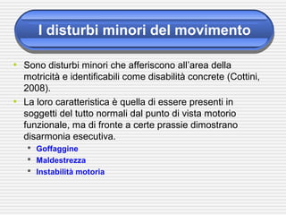 I disturbi minori del movimento
• Sono disturbi minori che afferiscono all’area della
motricità e identificabili come disabilità concrete (Cottini,
2008).
• La loro caratteristica è quella di essere presenti in
soggetti del tutto normali dal punto di vista motorio
funzionale, ma di fronte a certe prassie dimostrano
disarmonia esecutiva.
 Goffaggine
 Maldestrezza
 Instabilità motoria
 