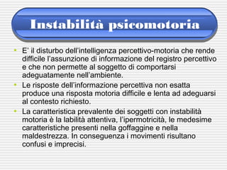 Instabilità psicomotoria
• E’ il disturbo dell’intelligenza percettivo-motoria che rende
difficile l’assunzione di informazione del registro percettivo
e che non permette al soggetto di comportarsi
adeguatamente nell’ambiente.
• Le risposte dell’informazione percettiva non esatta
produce una risposta motoria difficile e lenta ad adeguarsi
al contesto richiesto.
• La caratteristica prevalente dei soggetti con instabilità
motoria è la labilità attentiva, l’ipermotricità, le medesime
caratteristiche presenti nella goffaggine e nella
maldestrezza. In conseguenza i movimenti risultano
confusi e imprecisi.
 