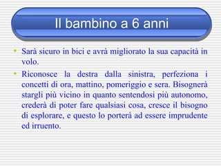 Il bambino a 6 anni
• Sarà sicuro in bici e avrà migliorato la sua capacità in
volo.
• Riconosce la destra dalla sinistra, perfeziona i
concetti di ora, mattino, pomeriggio e sera. Bisognerà
stargli più vicino in quanto sentendosi più autonomo,
crederà di poter fare qualsiasi cosa, cresce il bisogno
di esplorare, e questo lo porterà ad essere imprudente
ed irruento.
 