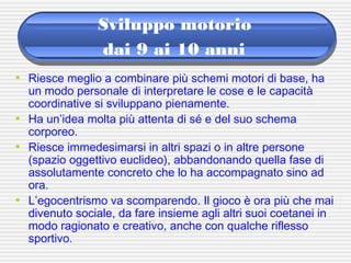 Sviluppo motorio
dai 9 ai 10 anni
• Riesce meglio a combinare più schemi motori di base, ha
un modo personale di interpretare le cose e le capacità
coordinative si sviluppano pienamente.
• Ha un’idea molta più attenta di sé e del suo schema
corporeo.
• Riesce immedesimarsi in altri spazi o in altre persone
(spazio oggettivo euclideo), abbandonando quella fase di
assolutamente concreto che lo ha accompagnato sino ad
ora.
• L’egocentrismo va scomparendo. Il gioco è ora più che mai
divenuto sociale, da fare insieme agli altri suoi coetanei in
modo ragionato e creativo, anche con qualche riflesso
sportivo.
 