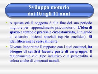 Sviluppo motorio
dai 10 agli 11 anni
• A questa età il soggetto è alla fine del suo periodo
migliore per l’apprendimento psicomotorio. L’idea di
spazio e tempo è precisa e circostanziata, è in grado
di costruire insiemi spaziali (spazio euclideo). Si
identifica anche sessualmente.
• Diventa importante il rapporto con i suoi coetanei, ha
bisogno di sentirsi facente parte di un gruppo. Il
ragionamento è di tipo induttivo e la personalità si
colora anche di contenuti morali.
 