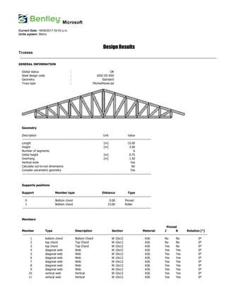 Microsoft
Current Date: 18/06/2017 04:53 p.m.
Units system: Metric
Design Results
Trusses
________________________________________________________________________________________________________________________
GENERAL INFORMATION
Global status : OK
Steel design code : AISC-05 ASD
Geometry : Standard
Truss type : PitchedHowe.tpl
Geometry
Description Unit Value
-------------------------------------------------------------------------------------------------------------------------
Length [m] 15.00
Height [m] 3.00
Number of segments 6
Initial height [m] 0.75
Overhang [m] 1.50
Vertical ends Yes
Calculate out-to-out dimensions No
Consider parametric geometry Yes
-------------------------------------------------------------------------------------------------------------------------
Supports positions
Support Member type Distance Type
-------------------------------------------------------------------------------------------------------------------------
0 Bottom chord 0.00 Pinned
1 Bottom chord 15.00 Roller
-------------------------------------------------------------------------------------------------------------------------
Members
Pinned
Member Type Description Section Material J K Rotation [°]
------------------------------------------------------------------------------------------------------------------------------------------------------------------------------
1 bottom chord Bottom Chord W 10x12 A36 No No 0º
2 top chord Top Chord W 10x12 A36 No No 0º
3 top chord Top Chord W 10x12 A36 Yes No 0º
4 diagonal web Web W 10x12 A36 Yes Yes 0º
5 diagonal web Web W 10x12 A36 Yes Yes 0º
6 diagonal web Web W 10x12 A36 Yes Yes 0º
7 diagonal web Web W 10x12 A36 Yes Yes 0º
8 diagonal web Web W 10x12 A36 Yes Yes 0º
9 diagonal web Web W 10x12 A36 Yes Yes 0º
10 vertical web Vertical W 10x12 A36 Yes Yes 0º
11 vertical web Vertical W 10x12 A36 Yes Yes 0º
 