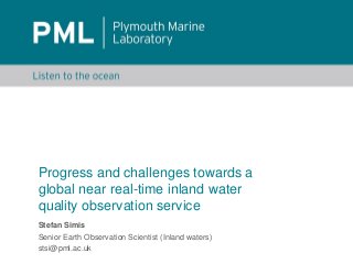 Progress and challenges towards a
global near real-time inland water
quality observation service
Stefan Simis
Senior Earth Observation Scientist (Inland waters)
stsi@pml.ac.uk
 