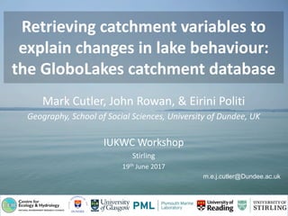 Retrieving catchment variables to
explain changes in lake behaviour:
the GloboLakes catchment database
Mark Cutler, John Rowan, & Eirini Politi
Geography, School of Social Sciences, University of Dundee, UK
IUKWC Workshop
Stirling
19th June 2017
m.e.j.cutler@Dundee.ac.uk
 