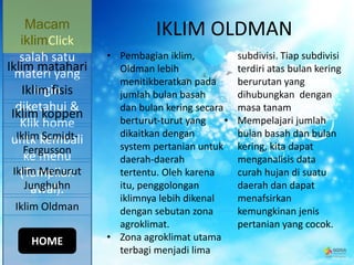 IKLIM OLDMAN
• Pembagian iklim,
Oldman lebih
menitikberatkan pada
jumlah bulan basah
dan bulan kering secara
berturut-turut yang
dikaitkan dengan
system pertanian untuk
daerah-daerah
tertentu. Oleh karena
itu, penggolongan
iklimnya lebih dikenal
dengan sebutan zona
agroklimat.
• Zona agroklimat utama
terbagi menjadi lima
subdivisi. Tiap subdivisi
terdiri atas bulan kering
berurutan yang
dihubungkan dengan
masa tanam
• Mempelajari jumlah
bulan basah dan bulan
kering, kita dapat
menganalisis data
curah hujan di suatu
daerah dan dapat
menafsirkan
kemungkinan jenis
pertanian yang cocok.
Macam
iklimClick
salah satu
materi yang
ingin
diketahui &
Klik home
untk kembali
ke menu
(Tampilan
awal).
Iklim koppen
Iklim Scmidt-
Fergusson
Iklim Menurut
Junghuhn
Iklim Oldman
Iklim matahari
Iklim fisis
HOME
 