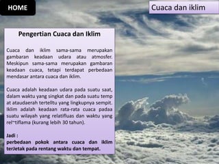 Pengertian Cuaca dan Iklim
Cuaca dan iklim sama-sama merupakan
gambaran keadaan udara atau atmosfer.
Meskipun sama-sama merupakan gambaran
keadaan cuaca, tetapi terdapat perbedaan
mendasar antara cuaca dan iklim.
Cuaca adalah keadaan udara pada suatu saat,
dalam waktu yang singkat dan pada suatu temp
at ataudaerah tertelltu yang lingkupnya sempit.
Iklim adalah keadaan rata-rata cuaca padaa
suatu wilayah yang relatifluas dan waktu yang
rel~tiflama (kurang lebih 30 tahun).
Jadi :
perbedaan pokok antara cuaca dan iklim
terJetak pada rentang waktu dan tempat.
Cuaca dan iklimHOME
 