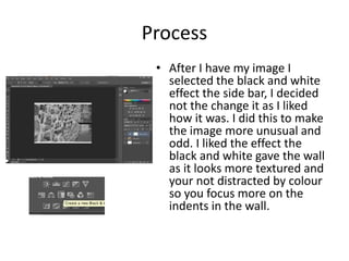 Process
• After I have my image I
selected the black and white
effect the side bar, I decided
not the change it as I liked
how it was. I did this to make
the image more unusual and
odd. I liked the effect the
black and white gave the wall
as it looks more textured and
your not distracted by colour
so you focus more on the
indents in the wall.
 
