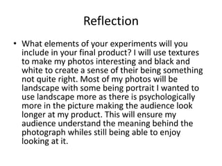 Reflection
• What elements of your experiments will you
include in your final product? I will use textures
to make my photos interesting and black and
white to create a sense of their being something
not quite right. Most of my photos will be
landscape with some being portrait I wanted to
use landscape more as there is psychologically
more in the picture making the audience look
longer at my product. This will ensure my
audience understand the meaning behind the
photograph whiles still being able to enjoy
looking at it.
 