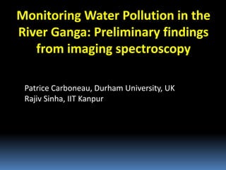 Monitoring Water Pollution in the
River Ganga: Preliminary findings
from imaging spectroscopy
Patrice Carboneau, Durham University, UK
Rajiv Sinha, IIT Kanpur
 