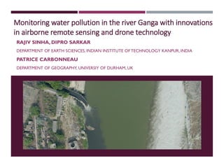 Monitoring water pollution in the river Ganga with innovations
in airborne remote sensing and drone technology
RAJIV SINHA, DIPRO SARKAR
DEPARTMENT OF EARTH SCIENCES, INDIAN INSTITUTE OF TECHNOLOGY KANPUR, INDIA
PATRICE CARBONNEAU
DEPARTMENT OF GEOGRAPHY, UNIVERSIY OF DURHAM, UK
 