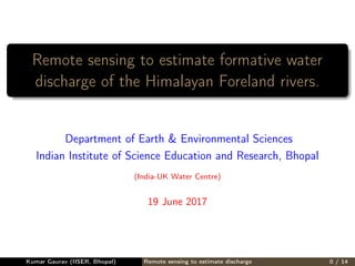 Remote sensing to estimate formative water
discharge of the Himalayan Foreland rivers.
Department of Earth & Environmental Sciences
Indian Institute of Science Education and Research, Bhopal
(India-UK Water Centre)
19 June 2017
Kumar Gaurav (IISER, Bhopal) Remote sensing to estimate discharge 0 / 14
 