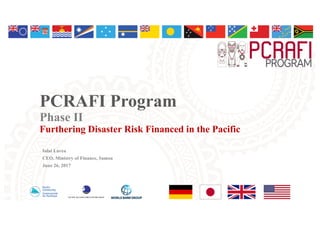PCRAFI Program
Phase II
Furthering Disaster Risk Financed in the Pacific
Iulai Lavea
CEO, Ministry of Finance, Samoa
June 26, 2017
 