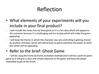 Reflection
• What elements of your experiments will you
include in your final product?
- I will include the maze into my final game as it is a fun idea which will appeal to
the customer because it is challenging and fun to play which will make the game
appealing.
- I will keep the theme in which the character you are controlling is getting chased
by another character which will add tension to game and force the player to think
fast which will be appealing.
• Refer to the brief: Ghost Game
- I will be using the frame by frame animation method and it will be a point to point
game as it will give a clear and simple objective to the game and keep the player
motivated to get to the finish.
 
