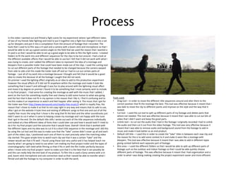 Process
In this video I wanted out and filmed a fight scene for my experiment where I got different takes
of two of my friends fake fighting and tried to put it together into a fight but changed it into a set
up for bloopers and put it into a compilation from the amount of footage that I recorded. The
tools that I used to to film was a tri pod and a camera with a boom stick and microphone so that I
would be able to set up a good camera angle on the field that we used the reason that I wanted a
tri-pod is so that I would be able to set up a good angle to be able to film the fight scene. I created
folders to fit the work into and different sequences for the clips to be but around. I had a look at
the different available affects that I would be able to use but I felt that It did not work with what I
was trying to create, and I added the different takes to represent the idea of a montage and
bloopers from a possible trailer that could have been made out of the clips. I used the cutting tool
to cut out different parts of the footage that needed to be changed because the camera swayed
from side to side a bit this made the trailer look off and so I had to cut out certain parts of
footage. I put all of my work into a montage because I thought and felt that it would be a good
idea to create this because of all the footage I caught that did not work.
On premier I used the lighting effect originally as an idea to add to this production experiment
however the visual affects of it did not fit anywhere within the montage and made it look like
something that it wasn’t and although it was fun to play around with the lightning visual affect
and move it by degree on premier I found it to be something that I most certainly wish to include
in my final project. I had some fun creating the montage as well with the music that I added, I
went on the hunt for something royalty free and cheesy to add some humor to what was going
and the fact that it does not fit in my opinion is the reason that I like it, I find it confusing and to
me this makes it an experience to watch and feel happier after seeing it. The music that I got for
the trailer was from http://www.bensound.com/royalty-free-music/2 which is royalty free, the
reason that I chose to make it so that its not copy right in any way and means that its safe to use,
after I got on the website it took time and testing of different songs to find one and out of all the
royalty free music the song that I chose is the song that fit the best and the other soundtracks just
didn’t seem to cut it when it came to helping create my montage and I am happy with the tune
that I got in the end. On the default title stills I wrote out each of the title sequences individually
and looked at a few different ideas of fonts that I could later use and how it would look if I tried to
do it for my final project and the outcome that it would have. Overall I think that it worked with
the different tapes and my idea was to cut it to a short title sequence in the montage and I did this
by using the cut tool and this was to make sure that the “take” scenes didn’t cover up all and each
part of the video clips, I positioned each one of them to start precisely when the matching video
clip started. This gave ample time to watch each clip see that it was a certain “take” and the
viewer would see that it fit well. I found using these tool very useful and it has helped teach me
exactly what I am going to need to use when I am making my final project trailer and the types of
cinematography I will need while filming so that it fits in with the film trailer perfectly because
when I move onto my final project I want to make sure that it is the best that it can possibly be
and this can really help the end look of my product. To film this is used a Sony camera with a tri
pod, boom stick microphone and usb connection lead so that I would be able to transfer what I
filmed and add the footage to my computer in order to edit the work.
Tools used:
• Drag tool – in order to move the different title sequences around and alter them to the
correct position that fit the montage the best. This tool was effective because it meant that I
was bale to move the clip to different points and improve on the style and the way that it
looked.
• Cut tool - I used the cut tool to split up different parts of my footage and delete parts that
where not needed. This tool was affective because it meant that I was able to cut out bits of
video that I didn't want and keep the good parts.
• Unlink tool – to cut out the audio that I had in the footage I originally recorded I had to unlink
the audio and then cut it out from the video footage. This tool was very effective because it
meant that I was able to remove audio and background sound from the footage to add in
music and make it look better as an end product.
• Default still title – I used this in order to create the ”take” titles in between each new clip and
the reason for this is to add some context to it and make it seem like a montage with
bloopers. This tool was effective because it meant that I was able to add in different tapes
giving context behind each separate part of footage.
• Bins area – I used the different folders so that I would be able to split up different parts of
footage such as the outdoor and indoor footage so that I could be able quickly choose
different parts of footage. This was affective because it meant that I had organization and a
order to what I was doing making creating the project experiment easier and more efficient.
 