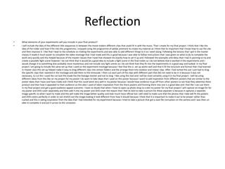 Reflection
• What elements of your experiments will you include in your final product?
• I will include the idea of the different title sequences in between the movie trailers different clips that could fit in with the music. That I create for my final project. I think that I like the
idea of the trailer and how it fits into the programme, I enjoyed using the programme of adobe premiere to create my material as I think that its important that I know how to use the site
and then improve it. I like that I kept to the schedule on making the experiments and was able to add different things to it as I went along. Following the lessons that I got in the master
classes it made it much easier to complete the video montage that I had made and this is good because I was able to follow instructions that I was given on what to do to complete the
work very quickly and this helped because of the master classes that I took that showed me exactly how to set it up and I followed the examples and ideas that I had in panning to try and
create a possible fight scene however I do not think that it would be a good idea to include a fight scene in the final trailer as I do not believe that it worked in the experiments and I
would change it to something else probably more mysterious and not include any fight scenes as I do not think that they fit into the experiments in a good way and looked. In my final
project I am going to include the same set up that I used on the experiment montage because I feel that this is set up works well and that it fit the structure and format that I had learned
in master class this set up helped make it easy to drag different clips into certain folders and the arrange them into outdoor and indoor clips. After I had sorted this out I just had to drag
the specific clips that I wanted in the montage and add them to the timescale. I then cut each part of the clips with different part that did not need to be in it because it was not
necessary, to cut this I used the cut tool this made the the footage shorter and not to long. I like using this tool and I will be most certainly using it in my final project. I will be using
different ideas from this like on my project for my poster I do want to take ideas that I used on this poster because I want to add inspiration from different posters that are similar to the
poster ideas that I have and have made and I think that this could work very well in my poster because I would have evidence to go off from other posters to see how they advertise there
product and then how it appealed to their audience so this idea I used of taken inspiration from the there posters and forming them into one is a good idea and I feel like I can use them
in my final project and get a good audience appeal outcome. I have no doubt that when I have to open up photo shop to crate my poster for my final project I will capture an image for for
my poster and DVD cover separately and then add it into my poster and DVD cover the reason that I feel its best to take a picture for these separate is because it captures a separate
image specific to what I want to make and this will make the image better quality and look much more official but I will need to make sure that the photos that I take will fit the posters
and DVD covers perfectly in order to not stretch out the image making it look different from how it should because I think that it is important to make it out to be proper rather than
rushed and this is taking inspiration from the idea that I had intended for my experiment because I tried to take a picture that got a save file corruption on the camera and I was then un
able to complete it and put it across to the computer.
 