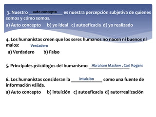 3. Nuestro ______________ es nuestra percepción subjetiva de quienes
somos y cómo somos.
a) Auto concepto b) yo ideal c) autoeficacia d) yo realizado
4. Los humanistas creen que los seres humanos no nacen ni buenos ni
malos:
a) Verdadero b) Falso
5. Principales psicólogos del humanismo _________________
6. Los humanistas consideran la _____________ como una fuente de
información válida.
a) Auto concepto b) intuición c) autoeficacia d) autorrealización
auto concepto
Verdadero
Abraham Maslow , Carl Rogers
intuición
 