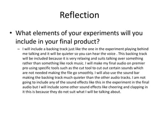 Reflection
• What elements of your experiments will you
include in your final product?
– I will include a backing track just like the one in the experiment playing behind
me talking and it will be quieter so you can hear the voice . This backing track
will be included because it is very relaxing and suits talking over something
rather than something like rock music. I will make my final audio on premier
pro using specific tools such as the cut tool to cut out certain sounds which
are not needed making the file go smoothly. I will also use the sound bar
making the backing track much quieter than the other audio tracks. I am not
going to include any of the sound effects like this in the experiment in the final
audio but I will include some other sound effects like cheering and clapping in
it this is because they do not suit what I will be talking about.
 