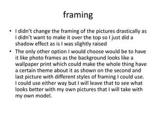 framing
• I didn’t change the framing of the pictures drastically as
I didn’t want to make it over the top so I just did a
shadow effect as is I was slightly raised
• The only other option I would choose would be to have
it like photo frames as the background looks like a
wallpaper print which could make the whole thing have
a certain theme about it as shown on the second and
last picture with different styles of framing I could use.
I could use either way but I will leave that to see what
looks better with my own pictures that I will take with
my own model.
 