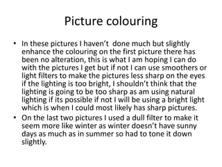 Picture colouring
• In these pictures I haven’t done much but slightly
enhance the colouring on the first picture there has
been no alteration, this is what I am hoping I can do
with the pictures I get but if not I can use smoothers or
light filters to make the pictures less sharp on the eyes
if the lighting is too bright, I shouldn’t think that the
lighting is going to be too sharp as am using natural
lighting if its possible if not I will be using a bright light
which is when I could most likely has sharp pictures.
• On the last two pictures I used a dull filter to make it
seem more like winter as winter doesn’t have sunny
days as much as in summer so had to tone it down
slightly.
 