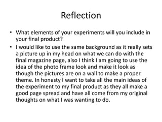 Reflection
• What elements of your experiments will you include in
your final product?
• I would like to use the same background as it really sets
a picture up in my head on what we can do with the
final magazine page, also I think I am going to use the
idea of the photo frame look and make it look as
though the pictures are on a wall to make a proper
theme. In honesty I want to take all the main ideas of
the experiment to my final product as they all make a
good page spread and have all come from my original
thoughts on what I was wanting to do.
 