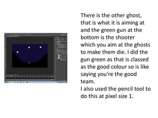There is the other ghost,
that is what it is aiming at
and the green gun at the
bottom is the shooter
which you aim at the ghosts
to make them die. I did the
gun green as that is classed
as the good colour so is like
saying you’re the good
team.
I also used the pencil tool to
do this at pixel size 1.