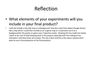 Reflection
• What elements of your experiments will you
include in your final product?
• I will not include a city side view as a background I may do a view from above though almost
like a map which I could then include as an in game map or I could even use it as a
background for the poster or game case I intend to create.. Drawing this has made me realise
I want to do a lot of pixel drawing work in this project especially with the making of my
characters I will draw them all in pixels. The city is dark and this is the colour scheme that I
want to use in the production of my final products.
 