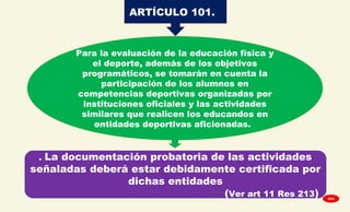 ARTÍCULO 101.
Para la evaluación de la educación física y
el deporte, además de los objetivos
programáticos, se tomarán en cuenta la
participación de los alumnos en
competencias deportivas organizadas por
instituciones oficiales y las actividades
similares que realicen los educandos en
entidades deportivas aficionadas.
. La documentación probatoria de las actividades
señaladas deberá estar debidamente certificada por
dichas entidades
(Ver art 11 Res 213) GPA
 
