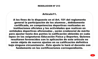 
GPA
RESOLUCION Nº 213
Artículo11.
A los fines de lo dispuesto en el Art. 101 del reglamento
general la participación de los alumnos , debidamente
certificada, en competencias deportivas realizadas en
instituciones oficiales y las actividades que realicen en
entidades deportivas aficionadas , serán credencial de mérito
para ajustar hasta dos puntos la calificación obtenida en cada
lapso en las asignaturas Educación Física y Deportes. Quienes
resultaren favorecidos con la aplicación de este artículo no
serán objeto de nuevos ajustes en su calificación definitiva
bajo ninguna circunstancia . Este ajuste lo hará el docente con
fundamento en las certificaciones correspondiente.
 