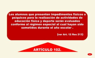
ARTÍCULO 102.
Los alumnos que presenten impedimentos físicos o
psíquicos para la realización de actividades de
educación física y deporte serán evaluados
conforme al régimen especial al cual hayan sido
sometidos durante el año escolar .
(ver Art. 12 Res 213)
GPA
 